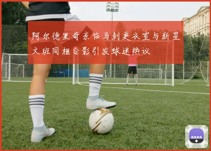 阿尔德里奇亲临马刺更衣室与新星文班同框合影引发球迷热议
