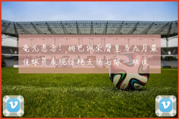毫无悬念！姆巴佩荣膺皇马九月最佳球员表现惊艳五场七球一助攻