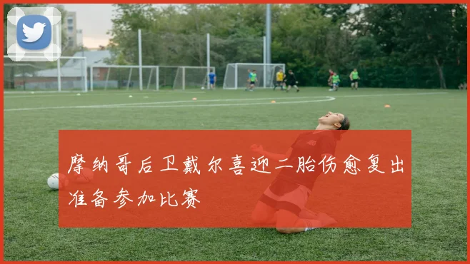 摩纳哥后卫戴尔喜迎二胎伤愈复出准备参加比赛