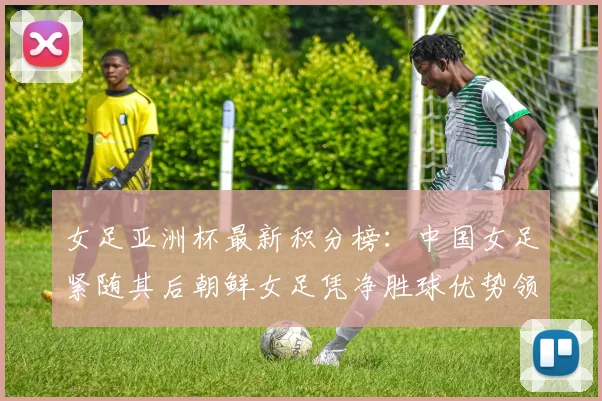 女足亚洲杯最新积分榜：中国女足紧随其后朝鲜女足凭净胜球优势领跑