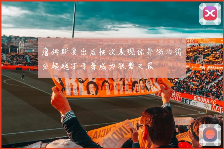 詹姆斯复出后快攻表现优异场均得分超越字母哥成为联盟之最