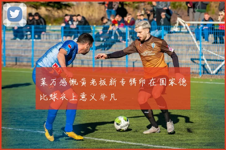 莱万感慨黄老板新专辑印在国家德比球衣上意义非凡
