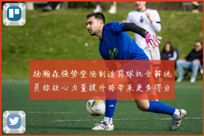 杨瀚森强势登场制造罚球机会解说员称核心力量提升将带来更多得分可能