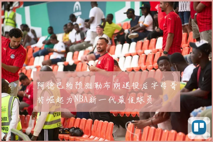 阿德巴约预测勒布朗退役后字母哥将崛起为NBA新一代最佳球员