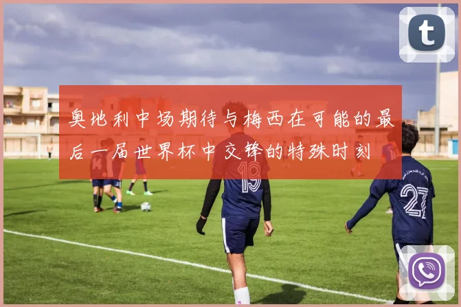奥地利中场期待与梅西在可能的最后一届世界杯中交锋的特殊时刻