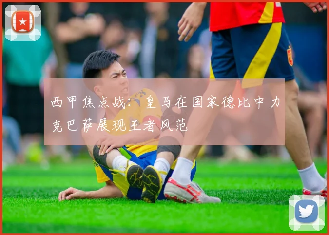 西甲焦点战：皇马在国家德比中力克巴萨展现王者风范