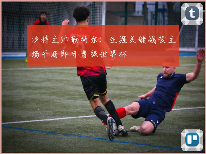 沙特主帅勒纳尔：生涯关键战役主场平局即可晋级世界杯
