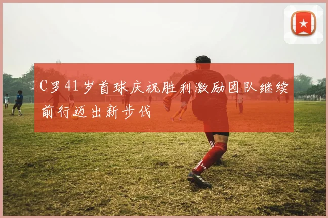 C罗41岁首球庆祝胜利激励团队继续前行迈出新步伐