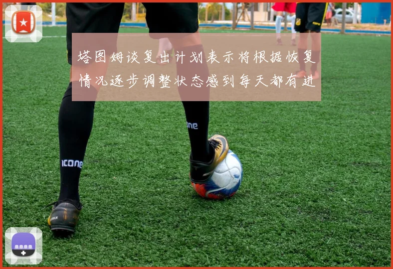 塔图姆谈复出计划表示将根据恢复情况逐步调整状态感到每天都有进步