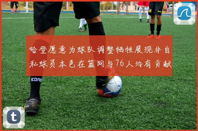 哈登愿意为球队调整牺牲展现非自私球员本色在篮网与76人均有贡献