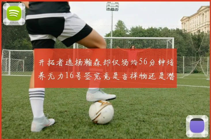 开拓者选杨瀚森却仅场均56分钟培养无力16号签究竟是吉祥物还是潜力股